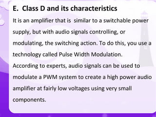 `
E. Class D and its characteristics
It is an amplifier that is similar to a switchable power
supply, but with audio signals controlling, or
modulating, the switching action. To do this, you use a
technology called Pulse Width Modulation.
According to experts, audio signals can be used to
modulate a PWM system to create a high power audio
amplifier at fairly low voltages using very small
components.
 