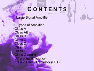 C O N T E N T S
I. Large Signal Amplifier
II. Types of Amplifier
●
Class A
●
Class AB
●
Class B
●
Class C
●
Class D
●
Class E
●
Class F
●
Class G and H
●
Differential Efficiency
III. Field Effect Transistor (FET)
 