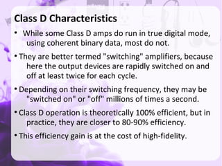 Class D Characteristics
●
While some Class D amps do run in true digital mode,
using coherent binary data, most do not.
●
They are better termed "switching" amplifiers, because
here the output devices are rapidly switched on and
off at least twice for each cycle.
●
Depending on their switching frequency, they may be
"switched on" or "off" millions of times a second.
●
Class D operation is theoretically 100% efficient, but in
practice, they are closer to 80-90% efficiency.
●
This efficiency gain is at the cost of high-fidelity.
 