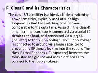 F. Class E and its Characteristics
The class-E/F amplifier is a highly efficient switching
power amplifier, typically used at such high
frequencies that the switching time becomes
comparable to the duty time. As said in the class-D
amplifier, the transistor is connected via a serial LC
circuit to the load, and connected via a large L
(inductor) to the supply voltage. The supply voltage
is connected to ground via a large capacitor to
prevent any RF signals leaking into the supply. The
class-E amplifier adds a C (capacitor) between the
transistor and ground and uses a defined L1 to
connect to the supply voltage.
 