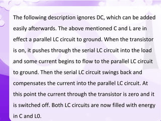 `
The following description ignores DC, which can be added
easily afterwards. The above mentioned C and L are in
effect a parallel LC circuit to ground. When the transistor
is on, it pushes through the serial LC circuit into the load
and some current begins to flow to the parallel LC circuit
to ground. Then the serial LC circuit swings back and
compensates the current into the parallel LC circuit. At
this point the current through the transistor is zero and it
is switched off. Both LC circuits are now filled with energy
in C and L0.
 