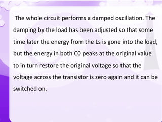 `
The whole circuit performs a damped oscillation. The
damping by the load has been adjusted so that some
time later the energy from the Ls is gone into the load,
but the energy in both C0 peaks at the original value
to in turn restore the original voltage so that the
voltage across the transistor is zero again and it can be
switched on.
 