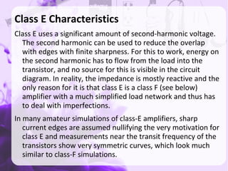 Class E Characteristics
Class E uses a significant amount of second-harmonic voltage.
The second harmonic can be used to reduce the overlap
with edges with finite sharpness. For this to work, energy on
the second harmonic has to flow from the load into the
transistor, and no source for this is visible in the circuit
diagram. In reality, the impedance is mostly reactive and the
only reason for it is that class E is a class F (see below)
amplifier with a much simplified load network and thus has
to deal with imperfections.
In many amateur simulations of class-E amplifiers, sharp
current edges are assumed nullifying the very motivation for
class E and measurements near the transit frequency of the
transistors show very symmetric curves, which look much
similar to class-F simulations.
 