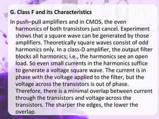 G. Class F and its Characteristics
In push–pull amplifiers and in CMOS, the even
harmonics of both transistors just cancel. Experiment
shows that a square wave can be generated by those
amplifiers. Theoretically square waves consist of odd
harmonics only. In a class-D amplifier, the output filter
blocks all harmonics; i.e., the harmonics see an open
load. So even small currents in the harmonics suffice
to generate a voltage square wave. The current is in
phase with the voltage applied to the filter, but the
voltage across the transistors is out of phase.
Therefore, there is a minimal overlap between current
through the transistors and voltage across the
transistors. The sharper the edges, the lower the
overlap.
 
