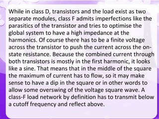 `
While in class D, transistors and the load exist as two
separate modules, class F admits imperfections like the
parasitics of the transistor and tries to optimise the
global system to have a high impedance at the
harmonics. Of course there has to be a finite voltage
across the transistor to push the current across the on-
state resistance. Because the combined current through
both transistors is mostly in the first harmonic, it looks
like a sine. That means that in the middle of the square
the maximum of current has to flow, so it may make
sense to have a dip in the square or in other words to
allow some overswing of the voltage square wave. A
class-F load network by definition has to transmit below
a cutoff frequency and reflect above.
 