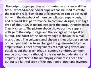 `
The output stage operates at its maximum efficiency all the
time. Switched-mode power supplies can be used to create
the tracking rails. Significant efficiency gains can be achieved
but with the drawback of more complicated supply design
and reduced THD performance. In common designs, a voltage
drop of about 10V is maintained over the output transistors in
Class H circuits. The picture above shows positive supply
voltage of the output stage and the voltage at the speaker
output. The boost of the supply voltage is shown for a real
music signal. The voltage signal shown is thus a larger version
of the input, but has been changed in sign (inverted) by the
amplification. Other arrangements of amplifying device are
possible, but that given (that is, common emitter, common
source or common cathode) is the easiest to understand and
employ in practice. If the amplifying element is linear, the
output is a faithful copy of the input, only larger and inverted.
 