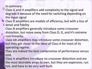 In summary:
Class G and H amplifiers add complexity to the signal and
degrade it because of the need for switching depending on
the input signal
Class D amplifiers are models of efficiency, but with a loss of
detail and fidelity
Class B amplifiers generally introduce some crossover
distortion, but move away from Class D, G, and H's extreme
non-linearity.
Class AB amplifiers may introduce some crossover distortion,
but they get closer to the ideal of Class A for most of its
operating regime.
They are indeed the best compromise of performance versus
cost.
Class A amplifiers introduce no crossover distortion and are
the most desirable amps to own, but they are expensive, run
hot, and have to be very well-built.
 