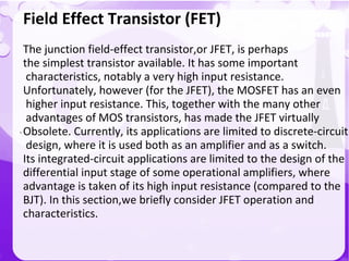 `
Field Effect Transistor (FET)
The junction field-effect transistor,or JFET, is perhaps
the simplest transistor available. It has some important
characteristics, notably a very high input resistance.
Unfortunately, however (for the JFET), the MOSFET has an even
higher input resistance. This, together with the many other
advantages of MOS transistors, has made the JFET virtually
Obsolete. Currently, its applications are limited to discrete-circuit
design, where it is used both as an amplifier and as a switch.
Its integrated-circuit applications are limited to the design of the
differential input stage of some operational amplifiers, where
advantage is taken of its high input resistance (compared to the
BJT). In this section,we briefly consider JFET operation and
characteristics.
 