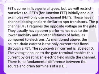 FET's come in five general types, but we will restrict
ourselves to JFET's (for Junction FET) initially and our
examples will only use n-channel JFET's. These have n
channel doping and are similar to npn transistors. The p
channel JFET requires the opposite voltage on the gate.
They usually have poorer performance due to the
lower mobility and shorter lifetimes of holes, as
compared to electrons. As mentioned above, the
source-drain current is the only current that flows
through a FET. The source-drain current is labeled ID.
The voltage applied to the gate terminal enables this
current by creating an electric field inside the channel.
There is no fundamental difference between the
source and drain terminals of a JFET.
 