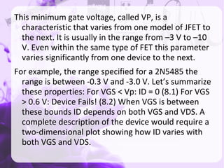 This minimum gate voltage, called VP, is a
characteristic that varies from one model of JFET to
the next. It is usually in the range from –3 V to –10
V. Even within the same type of FET this parameter
varies significantly from one device to the next.
For example, the range specified for a 2N5485 the
range is between -0.3 V and -3.0 V. Let’s summarize
these properties: For VGS < Vp: ID = 0 (8.1) For VGS
> 0.6 V: Device Fails! (8.2) When VGS is between
these bounds ID depends on both VGS and VDS. A
complete description of the device would require a
two-dimensional plot showing how ID varies with
both VGS and VDS.
 