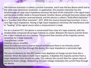 nnnThe common transistor is called a junction transistor, and it was the key device which led to
the solid state electronics revolution. In application, the junction transistor has the
disadvantage of a low input impedance because the base of the transistor is the signal input
and the base-emitter diode is forward biased. Another device achieved transistor action with
the input diode junction reversed biased, and this device is called a "field effect transistor"
or a "junction field effect transistor", JFET. With the reverse biased input junction, it has a
very high input impedance. Having a high input impedance minimizes the interference with
or "loading" of the signal source when a measurement is made.
For an n-channel FET, the device is constructed from a bar of n-type material, with the
shaded areas composed of a p-type material as a Gate. Between the Source and the Drain,
the n-type material acts as a resistor. The current flow consists of the majority carriers
(electrons for n-type material).
Characteristic curves
Common source amplifier
Since the Gate junction is reverse biased and because there is no minority carrier
contribution to the flow through the device, the input impedance is extremely high.
The control element for the JFET comes from depletion of charge carriers from the n-
channel. When the Gate is made more negative, it depletes the majority carriers from a
larger depletion zone around the gate. This reduces the current flow for a given value of
Source-to-Drain voltage. Modulating the Gate voltage modulates the current flow through
the device.
 