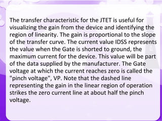 The transfer characteristic for the JTET is useful for
visualizing the gain from the device and identifying the
region of linearity. The gain is proportional to the slope
of the transfer curve. The current value IDSS represents
the value when the Gate is shorted to ground, the
maximum current for the device. This value will be part
of the data supplied by the manufacturer. The Gate
voltage at which the current reaches zero is called the
"pinch voltage", VP. Note that the dashed line
representing the gain in the linear region of operation
strikes the zero current line at about half the pinch
voltage.
 