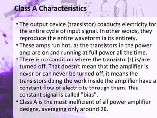 ●
The output device (transistor) conducts electricity for
the entire cycle of input signal. In other words, they
reproduce the entire waveform in its entirety.
●
These amps run hot, as the transistors in the power
amp are on and running at full power all the time.
●
There is no condition where the transistor(s) is/are
turned off. That doesn't mean that the amplifier is
never or can never be turned off; it means the
transistors doing the work inside the amplifier have a
constant flow of electricity through them. This
constant signal is called "bias".
●
Class A is the most inefficient of all power amplifier
designs, averaging only around 20.
Class A Characteristics
 