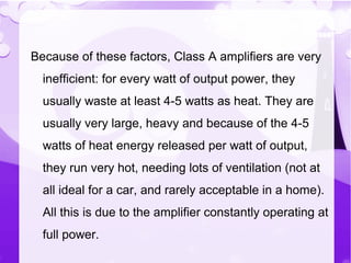 Because of these factors, Class A amplifiers are very
inefficient: for every watt of output power, they
usually waste at least 4-5 watts as heat. They are
usually very large, heavy and because of the 4-5
watts of heat energy released per watt of output,
they run very hot, needing lots of ventilation (not at
all ideal for a car, and rarely acceptable in a home).
All this is due to the amplifier constantly operating at
full power.
 