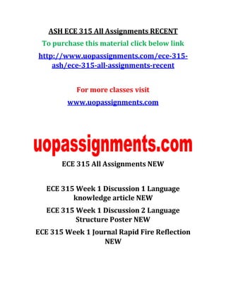 ASH ECE 315 All Assignments RECENT
To purchase this material click below link
http://www.uopassignments.com/ece-315-
ash/ece-315-all-assignments-recent
For more classes visit
www.uopassignments.com
ECE 315 All Assignments NEW
ECE 315 Week 1 Discussion 1 Language
knowledge article NEW
ECE 315 Week 1 Discussion 2 Language
Structure Poster NEW
ECE 315 Week 1 Journal Rapid Fire Reflection
NEW
 