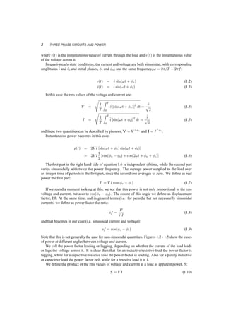 2 THREE PHASE CIRCUITS AND POWER 
where i(t) is the instantaneous value of current through the load and v(t) is the instantaneous value 
of the voltage across it. 
In quasi­steady 
state conditions, the current and voltage are both sinusoidal, with corresponding 
amplitudes^i 
and ^v, and initial phases, Ái and Áv, and the same frequency, ! = 2¼=T ¡ 2¼f: 
v(t) = ^v sin(!t + Áv) (1.2) 
i(t) = ^i 
sin(!t + Ái) (1.3) 
In this case the rms values of the voltage and current are: 
V = 
s 
1 
T 
Z T 
0 
^v [sin(!t + Áv)]2 dt = 
^v 
p 
2 
(1.4) 
I = 
s 
1 
T 
Z T 
0 
^i 
[sin(!t + Ái)]2 dt = 
^i 
p 
2 
(1.5) 
and these two quantities can be described by phasors, V = V 
6 Áv and I = I 
6 Ái . 
Instantaneous power becomes in this case: 
p(t) = 2V I [sin(!t + Áv) sin(!t + Ái)] 
= 2V I 
1 
2 
[cos(Áv ¡ Ái) + cos(2!t + Áv + Ái)] (1.6) 
The first part in the right hand side of equation 1.6 is independent of time, while the second part 
varies sinusoidally with twice the power frequency. The average power supplied to the load over 
an integer time of periods is the first part, since the second one averages to zero. We define as real 
power the first part: 
P = V I cos(Áv ¡ Ái) (1.7) 
If we spend a moment looking at this, we see that this power is not only proportional to the rms 
voltage and current, but also to cos(Áv ¡ Ái). The cosine of this angle we define as displacement 
factor, DF. At the same time, and in general terms (i.e. for periodic but not necessarily sinusoidal 
currents) we define as power factor the ratio: 
pf = P 
V I 
(1.8) 
and that becomes in our case (i.e. sinusoidal current and voltage): 
pf = cos(Áv ¡ Ái) (1.9) 
Note that this is not generally the case for non­sinusoidal 
quantities. Figures 1.2 ­1.5 
show the cases 
of power at different angles between voltage and current. 
We call the power factor leading or lagging, depending on whether the current of the load leads 
or lags the voltage across it. It is clear then that for an inductive/resistive load the power factor is 
lagging, while for a capacitive/resistive load the power factor is leading. Also for a purely inductive 
or capacitive load the power factor is 0, while for a resistive load it is 1. 
We define the product of the rms values of voltage and current at a load as apparent power, S: 
S = V I (1.10) 
 