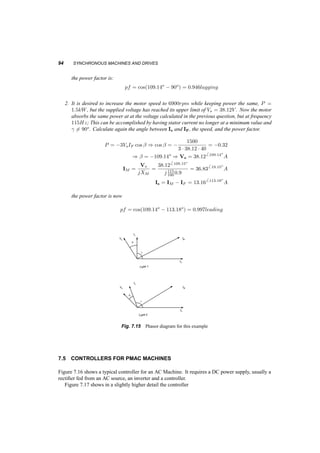 OPERATION FROM A SOURCE OF VARIABLE FREQUENCY AND VOLTAGE 93 
From the test: 
XM = !sLM = 2¼400 ¢ 0:6 ¢ 10¡3 = 1:508­ 
Vs = jIMXMj = 
240 
p 
3 
) IM = 91:9A 
but at no load 
IF = IM = 91:9A and it is constant 
Now that we found IF , to the problem: At the operating point 
Is = S 
p 
3Vll 
= 
10 ¢ 103 
p 
3 ¢ 230 
= 25:102A 
pf = 0:9 ) µ = ¡25:84o 
from the geometry of the current triangle: 
I2M 
+ I2 
s ¡ 2IMIS cos 
³¼ 
2 
+ µ 
´ 
= I2F 
)) I2M 
+ 25:12 + 2 ¢ 25:1 ¢ IM ¢ 0:436 = 91:92 
) IM = 100A 
 
 
 
 
 
Fig. 7.14 Phasor diagram for this example 
7.4.3 Example 
A permanent magnet, Y connected, three­phase, 
2­pole 
motor has IF = 40 and XM = 0:9­ at 
100Hz. 
1. If it is absorbing P = 1:5kW at 100Hz with minimum stator current Is, calculate this current, 
the angle between Is and IF, the speed, the stator voltage (line­neutral) 
and the power factor. 
The minimum current Is will exist when ° =6 (Is; IF) = 90o. Then: 
P = 3XMIsIF ) Is = 
1500 
3 ¢ 0:9 ¢ 40 
= 13:89A 
) IM = IF + Is = 40 + 13:896 90o = 42:346 19:15o 
A 
) Vs = j!sLMIM = 38:126 109:15o 
V 
 