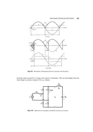 100 LINE CONTROLLED RECTIFIERS 
Fig. 8.2 Smple Circuit with Diode and inductive load with voltage source 
8.2 ONE ­PHASE 
FULL WAVE RECTIFIER 
More common is a single phase diode bridge rectifier 8.3. The load can be modelled with one of 
two extremes: either as a constant current source, representing the case of a large inductance that 
keeps the current through it almost constant, or as a resistor, representing the case of minimum line 
inductance. We’ll study the first case with AC and DC side current and voltage waveforms shown in 
figure 8.4. 
If we analyze these waveforms, the output voltage will have a DC component Vdo: 
Vdo = 
2 
¼ 
p 
2Vs ' 0:9Vs (8.1) 
where Vs is the RMS value of the input AC voltage. On the other hand the RMS value of the output 
voltage will be 
Vs = Vd (8.2) 
containing components of higher frequency. 
Similarly, on the AC side the current is not sinusoidal, but rather it changes abruptly between Id 
and ¡Id. 
Is1 = 
2 
¼ 
p 
2Id = 0:9Id (8.3) 
 
