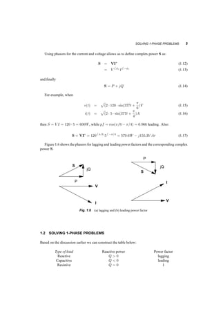SOLVING 1­PHASE 
PROBLEMS 5 
Using phasors for the current and voltage allows us to define complex power S as: 
S = VI¤ (1.12) 
= V 
6 Áv I 
6 ¡Ái (1.13) 
and finally 
S = P + jQ (1.14) 
For example, when 
v(t) = 
p 
(2 ¢ 120 ¢ sin(377t + ¼ 
6 
)V (1.15) 
i(t) = 
p 
(2 ¢ 5 ¢ sin(377t + ¼ 
4 
)A (1.16) 
then S = V I = 120 ¢ 5 = 600W, while pf = cos(¼=6 ¡ ¼=4) = 0:966 leading. Also: 
S = VI¤ = 1206 ¼=6 56 ¡¼=4 = 579:6W ¡ j155:3V Ar (1.17) 
Figure 1.6 shows the phasors for lagging and leading power factors and the corresponding complex 
power S. 
S 
S 
jQ 
jQ 
P 
P 
V 
I 
V 
I 
Fig. 1.6 (a) lagging and (b) leading power factor 
1.2 SOLVING 1­PHASE 
PROBLEMS 
Based on the discussion earlier we can construct the table below: 
Type of load Reactive power Power factor 
Reactive Q  0 lagging 
Capacitive Q  0 leading 
Resistive Q = 0 1 
 