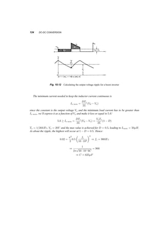 10 
DC­DC 
Conversion 
We will study DC to DC converters operating under certain conditions. The use of such converters are 
extensive in automotive applications, but also in cases where a DC voltage produced by rectification 
is used to supply secondary loads. The conversion is often associated with stabilizing, i.e. the input 
voltage is variable but the desired output voltage stays the same. The converse is also required, to 
produce a variable DC from a fixed or variable source. The issues of selecting component parameters 
and calculating the performance of the system will be addressed here. Since these converters are 
switched mode systems, they are often referred to as choppers. 
10.1 STEP­DOWN 
OR BUCK CONVERTERS 
The basic circuit of this converter is shown in figure 10.1 connected first to a purely resistive load. 
If we remove the low pass filter shown and the diode the output voltage vo(t) is equal to the input 
voltage Vd when the switch is closed and to zero when the switch is open, giving an average output 
voltage Vo: 
Vo = 
1 
TS 
Z ton 
0 
Vddt + 
Z Ts 
ton 
# 
= ton 
0dt 
Ts 
Vd (10.1) 
with ton=Ts = D, the duty ratio. 
The low pass filter attenuates the high frequencies (multiples of the switching frequency) and 
leaves almost only the DC component. The energy stored in the filter inductor (or the load inductor) 
has to be absorbed somewhere other than the switch, hence the diode, which conducts when the 
switch is open. 
We’ll study this converter in the continuous mode of operation i.e. the current through the inductor 
never becomes zero. As the switch opens and closes the circuit assumes one of the topologies of 
figure 10.2. 
117 
 