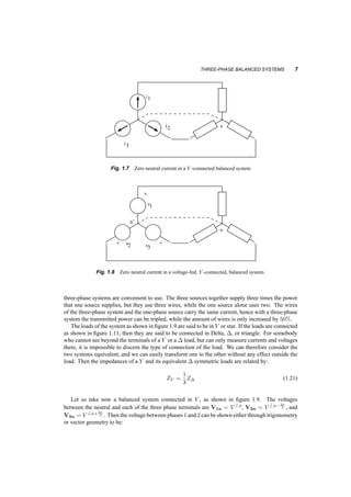 THREE­PHASE 
BALANCED SYSTEMS 7 
n 
i1 
i2 
i3 
Fig. 1.7 Zero neutral current in a Y ­connected 
balanced system 
n 
+ 
v 
’ 
n’ 
+ + 
v v 
1 
2 3 
Fig. 1.8 Zero neutral current in a voltage­fed, 
Y ­connected, 
balanced system. 
three­phase 
systems are convenient to use. The three sources together supply three times the power 
that one source supplies, but they use three wires, while the one source alone uses two. The wires 
of the three­phase 
system and the one­phase 
source carry the same current, hence with a three­phase 
system the transmitted power can be tripled, while the amount of wires is only increased by 50%. 
The loads of the system as shown in figure 1.9 are said to be in Y or star. If the loads are connected 
as shown in figure 1.11, then they are said to be connected in Delta, ¢, or triangle. For somebody 
who cannot see beyond the terminals of a Y or a ¢ load, but can only measure currents and voltages 
there, it is impossible to discern the type of connection of the load. We can therefore consider the 
two systems equivalent, and we can easily transform one to the other without any effect outside the 
load. Then the impedances of a Y and its equivalent ¢ symmetric loads are related by: 
ZY = 
1 
3Z¢ (1.21) 
Let us take now a balanced system connected in Y , as shown in figure 1.9. The voltages 
between the neutral and each of the three phase terminals are V1n = V 
6 Á, V2n = V 
6 Á¡2¼ 
3 , and 
V3n = V 
6 Á+2¼ 
3 . Then the voltage between phases 1 and 2 can be shown either through trigonometry 
or vector geometry to be: 
 