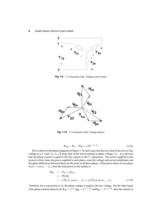 8 THREE PHASE CIRCUITS AND POWER 
1 I 
2 I2 
1 
I 2 
+ + 
V 
- I31 
I 
3n 
- 
1 I 
- I12 
23 
3 
2 
+ 
+ 
12 
1 
- - 
+ + 
- 
V 
- - 
+ 
I 
I 
I 
1 
12 
23 
31 
I 3 
2 3 
I2 
- 
V1n 
2n 
I 
I23 
I 
I3 
-V1n 
- 
Fig. 1.9 Y Connected Loads: Voltages and Currents 
-V3n 
V31 
V V3n 2n 
V12 
V 
V V3n 2n 
-V2n 
12 
V 
I31 
V 
23 1n 
1 
I 2 
V 
3n 
- I12 
- 3 
2 
12 
1 
V 
+ 
I 
12 
I 3 
- 
V1n 
2n 
I 
I23 
I 
-V1n 
-V3n 
V31 
V12 
V 
-V2n 
12 
V 
I31 
V 
23 1n 
Fig. 1.10 Y Connected Loads: Voltage phasors 
V12 = V1 ¡ V2 = 
p 
3V 
6 Á+¼3 
(1.22) 
This is shown in the phasor diagrams of figure 1.10, and it says that the rms value of the line­to­line 
voltage at a Y load, Vll, is 
p 
3 times that of the line­to­neutral 
or phase voltage, Vln. It is obvious 
that the phase current is equal to the line current in the Y connection. The power supplied to the 
system is three times the power supplied to each phase, since the voltage and current amplitudes and 
the phase differences between them are the same in all three phases. If the power factor in one phase 
is pf = cos(Áv ¡ Ái), then the total power to the system is: 
S3Á = P3Á + jQ3Á 
= 3V1I¤ 
1 
= 
p 
3VllIl cos(Áv ¡ Ái) + j 
p 
3VllIl sin(Áv ¡ Ái) (1.23) 
Similarly, for a connection in ¢, the phase voltage is equal to the line voltage. On the other hand, 
if the phase currents phasors are I12 = 6 I 
Á, I23 = 6 I 
Á¡2¼ 
3 and I31 = 6 I 
Á+2¼ 
3 , then the current of 
 