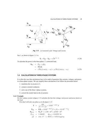CALCULATIONS IN THREE­PHASE 
SYSTEMS 9 
+ + 
I31 
1 
- - 
V V3n 2n 
I 2 
V 
- I31 
I 
3n 
- 
1 I 
V 
- I12 
23 
- - 
- 
V 
+ 
+ 
+ 
I 
I 
I 
1 
12 
23 
31 
I 3 
2 3 
I2 
V1n 
2n 
I 
- 
I23 
I 
I3 
-V1n 
V31 
V3n -V12 
V2n 
12 
V 
1n 
1 
I 2 
V 
- I31 
I 
3n 
- 
- I12 
23 
2 
12 
1 
V 
+ 
I 
I 
I 
12 
23 
31 
I 3 
2 3 
I2 
- 
V1n 
2n 
I 
I23 
I 
I3 
-V1n 
-V3n 
V31 
V12 
V 
-V2n 
12 
V 
I31 
23 1n 
Fig. 1.11 ¢ Connected Loads: Voltages and Currents 
line 1, as shown in figure 1.11 is: 
I1 = I12 ¡ I31 = 
p 
3I 
6 Á¡¼3 
(1.24) 
To calculate the power in the three­phase, 
Y connected load, 
S3Á = P3Á + jQ3Á 
= 3V1I¤ 
1 
= 
p 
3VllIl cos(Áv ¡ Ái) + j 
p 
3VllIl sin(Áv ¡ Ái) (1.25) 
1.4 CALCULATIONS IN THREE­PHASE 
SYSTEMS 
It is often the case that calculations have to be made of quantities like currents, voltages, and power, 
in a three­phase 
system. We can simplify these calculations if we follow the procedure below: 
1. transform the ¢ circuits to Y , 
2. connect a neutral conductor, 
3. solve one of the three 1­phase 
systems, 
4. convert the results back to the ¢ systems. 
1.4.1 Example 
For the 3­phase 
system in figure 1.12 calculate the line­line 
voltage, real power and power factor at 
the load. 
First deal with only one phase as in the figure 1.13: 
I = 
120 
j1 + 7 + j5 
= 13:026 ¡40:6o 
A 
Vln = I Zl = 13:026 ¡40:6o(7 + j5) = 111:976 ¡5o 
V 
SL;1Á = VL I¤ = 1:186 ¢ 103 + j0:847 ¢ 103 
PL1Á = 1:186kW; QL1Á = 0:847kV Ar 
pf = cos(¡5o ¡ (¡40:6o)) = 0:814 lagging 
 