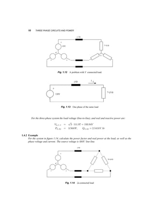 10 THREE PHASE CIRCUITS AND POWER 
n 
+ 
’ 
n’ 
+ + 
j 1 
7+5j W 
W 
120V 
Fig. 1.12 A problem with Y connected load. 
+ 
’ 
W 
W I L 
120V 
j1 
7+j5 
Fig. 1.13 One phase of the same load 
For the three­phase 
system the load voltage (line­to­line), 
and real and reactive power are: 
VL;l¡l = 
p 
3 ¢ 111:97 = 193:94V 
PL;3Á = 3:56kW; QL;3Á = 2:541kV Ar 
1.4.2 Example 
For the system in figure 1.14, calculate the power factor and real power at the load, as well as the 
phase voltage and current. The source voltage is 400V line­line. 
+ 
’ 
n’ 
+ + 
120V 
j1W 
18+j6W 
Fig. 1.14 ¢­connected 
load 
 