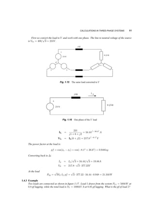 CALCULATIONS IN THREE­PHASE 
SYSTEMS 11 
First we convert the load to Y and work with one phase. The line to neutral voltage of the source 
p 
3 = 231V . 
is Vln = 400= 
n 
+ 
’ 
n’ 
+ + 
W 
j1 
231V 
6+j2 
W 
Fig. 1.15 The same load converted to Y 
+ 
’ 
W 
j1 
231V 
6+j2 
W I L 
Fig. 1.16 One phase of the Y load 
IL = 
231 
j1 + 6 + j2 
= 34:446 ¡26:6o 
A 
VL = IL(6 + j2) = 217:86 ¡8:1o 
V 
The power factor at the load is: 
pf = cos(Áv ¡ Ái) = cos(¡8:1o + 26:6o) = 0:948lag 
Converting back to ¢: 
p 
3 = 34:44= 
IÁ = IL= 
p 
3 = 19:88A 
Vll = 217:8 ¢ 
p 
3 ¢ 377:22V 
At the load 
P3Á = 
p 
3Vll IL pf = 
p 
3 ¢ 377:22 ¢ 34:44 ¢ 0:948 = 21:34kW 
1.4.3 Example 
Two loads are connected as shown in figure 1.17. Load 1 draws from the system PL1 = 500kW at 
0:8 pf lagging, while the total load is ST = 1000kV A at 0:95 pf lagging. What is the pf of load 2? 
 