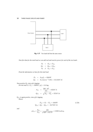 12 THREE PHASE CIRCUITS AND POWER 
W 
Load 1 
load 2 
Power System 
Fig. 1.17 Two loads fed from the same source 
Note first that for the total load we can add real and reactive power for each of the two loads: 
PT = PL1 + PL2 
QT = QL1 + QL2 
ST6= SL1 + SL2 
From the information we have for the total load 
PT = ST pfT = 950kW 
QT = ST sin(cos¡1 0:95) = 312:25kV Ar 
Note positive QT since pf is lagging 
For the load L1, PL1 = 500kW, pf1 = 0:8 lag, 
SL1 = 
500 ¢ 103 
0:8 
= 625kV A 
QL1 = 
q 
S2L 
1 ¡ P2L 
1 = 375kV Ar 
QL1 is again positive, since pf is lagging. 
Hence, 
PL2 = PT ¡ PL1 = 450kW (1.26) 
QL2 = QT ¡ QL1 = ¡62:75kV Ar 
and 
pfL2 = PL2 
SL2 
= 
450 
p 
4202 + 62:752 
= 0:989 leading: 
 