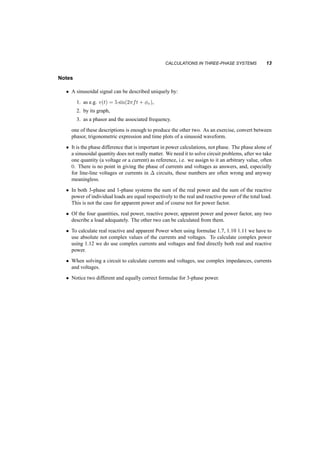 CALCULATIONS IN THREE­PHASE 
SYSTEMS 13 
Notes 
² A sinusoidal signal can be described uniquely by: 
1. as e.g. v(t) = 5 sin(2¼ft + Áv), 
2. by its graph, 
3. as a phasor and the associated frequency. 
one of these descriptions is enough to produce the other two. As an exercise, convert between 
phasor, trigonometric expression and time plots of a sinusoid waveform. 
² It is the phase difference that is important in power calculations, not phase. The phase alone of 
a sinusoidal quantity does not really matter. We need it to solve circuit problems, after we take 
one quantity (a voltage or a current) as reference, i.e. we assign to it an arbitrary value, often 
0. There is no point in giving the phase of currents and voltages as answers, and, especially 
for line­line 
voltages or currents in ¢ circuits, these numbers are often wrong and anyway 
meaningless. 
² In both 3­phase 
and 1­phase 
systems the sum of the real power and the sum of the reactive 
power of individual loads are equal respectively to the real and reactive power of the total load. 
This is not the case for apparent power and of course not for power factor. 
² Of the four quantities, real power, reactive power, apparent power and power factor, any two 
describe a load adequately. The other two can be calculated from them. 
² To calculate real reactive and apparent Power when using formulae 1.7, 1.10 1.11 we have to 
use absolute not complex values of the currents and voltages. To calculate complex power 
using 1.12 we do use complex currents and voltages and find directly both real and reactive 
power. 
² When solving a circuit to calculate currents and voltages, use complex impedances, currents 
and voltages. 
² Notice two different and equally correct formulae for 3­phase 
power. 
 