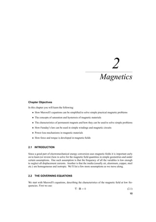 2 
Magnetics 
Chapter Objectives 
In this chapter you will learn the following: 
² How Maxwell’s equations can be simplified to solve simple practical magnetic problems 
² The concepts of saturation and hysteresis of magnetic materials 
² The characteristics of permanent magnets and how they can be used to solve simple problems 
² How Faraday’s law can be used in simple windings and magnetic circuits 
² Power loss mechanisms in magnetic materials 
² How force and torque is developed in magnetic fields 
2.1 INTRODUCTION 
Since a good part of electromechanical energy conversion uses magnetic fields it is important early 
on to learn (or review) how to solve for the magnetic field quantities in simple geometries and under 
certain assumptions. One such assumption is that the frequency of all the variables is low enough 
to neglect all displacement currents. Another is that the media (usually air, aluminum, copper, steel 
etc.) are homogeneous and isotropic. We’ll list a few more assumptions as we move along. 
2.2 THE GOVERNING EQUATIONS 
We start with Maxwell’s equations, describing the characteristics of the magnetic field at low fre­quencies. 
First we use: 
r ¢ B = 0 (2.1) 
15 
 