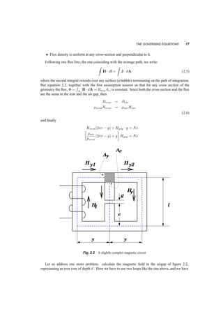 THE GOVERNING EQUATIONS 17 
² Flux density is uniform at any cross­section 
and perpendicular to it. 
Following one flux line, the one coinciding with the average path, we write: 
I 
H¢ dl = 
Z 
J ¢ dA (2.5) 
where the second integral extends over any surface (a bubble) terminating on the path of integration. 
But equation 2.2, together with the first assumption assures us that for any cross section of the 
geometry the flux, © = 
R 
Ac 
B¢ dA = BavgAc, is constant. Since both the cross section and the flux 
are the same in the iron and the air gap, then 
Biron = Bair 
¹ironHiron = ¹airHair 
(2.6) 
and finally 
Hiron(2¼r ¡ g) + Hgap ¢ · 
¸ 
g = Ni ¹air 
(2¼r ¡ g) + g 
Hgap = Ni 
¹iron 
l 
A 
A 
c 
y 
Hy1 Hy2 
Hr 
Hl 
g 
c 
y y 
Fig. 2.2 A slightly complex magnetic circuit 
Let us address one more problem: calculate the magnetic field in the airgap of figure 2.2, 
representing an iron core of depth d . Here we have to use two loops like the one above, and we have 
 