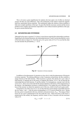 SATURATION AND HYSTERESIS 19 
This is of course a great simplification for students who have spent a lot of effort on electrical 
circuits, but there are some differences. One is the nonlinearity of the media in which the magnetic 
field lives, particularly ferrous materials. This nonlinearity makes the solution of direct problems a 
little more complex (problems of the type: for given flux find the necessary current) and the inverse 
problems more complex and sometimes impossible to solve without iterations (problems of the type: 
for given currents find the flux). 
2.3 SATURATION AND HYSTERESIS 
Although for free space a equation 2.3 is linear, in most ferrous materials this relationship is nonlinear. 
Neglecting for the moment hysteresis, the relationship between H and B can be described by a curve 
of the form shown in figure 2.4. From this curve, for a given value of B or H we can find the other 
one and calculate the permeability ¹ = B=H. 
Fig. 2.4 Saturation in ferrous materials 
In addition to the phenomenon of saturation we have also to study the phenomenon of hysteresis 
in ferrous materials. The defining difference is that if saturation existed alone, the flux would be a 
unique function of the field intensity. When hysteresis is present, flux density for a give value of 
field intensity, H depends also on the history of magnetic flux density, B in it. We can describe the 
relationship between field intensity, H and flux density B in homogeneous, isotropic steel with the 
curves of 2.5. These curves show that the flux density depends on the history of the magnetization of 
the material. This dependence on history is called hysteresis. If we replace the curve with that of the 
locus of the extrema, we obtain the saturation curve of the iron, which in itself can be quite useful. 
Going back to one of the curves in 2.5, we see that when the current changes sinusoidally between 
the two values,^i 
and ¡^i 
, then the point corresponding to (H;B) travels around the curve. During 
this time, power is transferred to the iron, referred to as hysteresis losses, Physt. The energy of these 
losses for one cycle is proportional to the area inside the curve. Hence the power of the losses is 
proportional to this surface, the frequency, and the volume of iron; it increases with the maximum 
value of B: 
Physt = kf ^B 
x 1  x  2 (2.11) 
 
