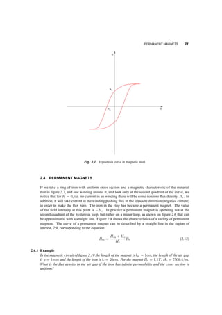 PERMANENT MAGNETS 21 
B 
Br 
Hc H 
Fig. 2.7 Hysteresis curve in magnetic steel 
2.4 PERMANENT MAGNETS 
If we take a ring of iron with uniform cross section and a magnetic characteristic of the material 
that in figure 2.7, and one winding around it, and look only at the second quadrant of the curve, we 
notice that for H = 0, i.e. no current in an winding there will be some nonzero flux density, Br. In 
addition, it will take current in the winding pushing flux in the opposite direction (negative current) 
in order to make the flux zero. The iron in the ring has became a permanent magnet. The value 
of the field intensity at this point is ¡Hc. In practice a permanent magnet is operating not at the 
second quadrant of the hysteresis loop, but rather on a minor loop, as shown on figure 2.6 that can 
be approximated with a straight line. Figure 2.8 shows the characteristics of a variety of permanent 
magnets. The curve of a permanent magnet can be described by a straight line in the region of 
interest, 2.9, corresponding to the equation: 
Bm = Hm + Hc 
Hc 
Br (2.12) 
2.4.1 Example 
In the magnetic circuit of figure 2.10 the length of the magnet is lm = 1cm, the length of the air gap 
is g = 1mm and the length of the iron is li = 20cm. For the magnet Br = 1:1T, Hc = 750kA=m. 
What is the flux density in the air gap if the iron has infinite permeability and the cross section is 
uniform? 
 