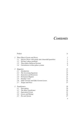 Contents 
Preface ix 
1 Three Phase Circuits and Power 1 
1.1 Electric Power with steady state sinusoidal quantities 1 
1.2 Solving 1­phase 
problems 5 
1.3 Three­phase 
Balanced Systems 6 
1.4 Calculations in three­phase 
systems 9 
2 Magnetics 15 
2.1 Introduction 15 
2.2 The Governing Equations 15 
2.3 Saturation and Hysteresis 19 
2.4 Permanent Magnets 21 
2.5 Faraday’s Law 22 
2.6 Eddy Currents and Eddy Current Losses 25 
2.7 Torque and Force 27 
3 Transformers 29 
3.1 Description 29 
3.2 The Ideal Transformer 30 
3.3 Equivalent Circuit 32 
3.4 Losses and Ratings 36 
3.5 Per­unit 
System 37 
v 
 