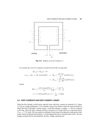 EDDY CURRENTS AND EDDY CURRENT LOSSES 25 
primary secondary 
g 
Fig. 2.12 Magnetic circuit for Example 2.5.1 
To calculate the current we integrate around the loop of the average path: 
Hironl + Hairg = Ni 
biron = Bair = 
p 
2 ¢ 0:8 sin(377t) ) Hair = 
p 
2 ¢ 0:8 
¹o 
sin(377t)A=m 
) Hiron = 
p 
2 ¢ 0:8 
¹o ¢ 105 sin(377t)A=m 
Finally 
500 ¢ i = 
p 
2 ¢ 0:8 sin(377t) 
¹o 
µ 
1 
105 + 
1 ¢ 10¡3 
1 
¶ 
) i = 1:819 sin(377t)A ) I = 
^i 
p 
2 
= 1:286A 
2.6 EDDY CURRENTS AND EDDY CURRENT LOSSES 
When the flux through a solid ferrous material varies with time, currents are induced in it. Figure 
2.13 gives a simple explanation: Let’s consider a ring of iron defined within the material shown in 
black and a flux © through it, shown in grey. As the flux changes, a voltage e = d©=dt is induced 
in the ring. Since the ring is shorted, and has a resistance R, a current flows in it, and Joule losses, 
Peddy = e2=R, result. We can consider a multitude of such rings in the material, resulting into Joule 
losses, but the method discussed above is not the appropriate one to calculate these losses. We can, 
though, estimate that for sinusoidal flux, the flux, voltage, and losses are: 
 