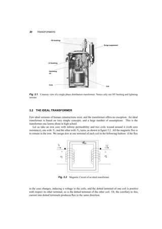 3 
Transformers 
Although transformers have no moving parts, they are essential to electromechanical energy conver­sion. 
They make it possible to increase or decrease the voltage so that power can be transmitted at 
a voltage level that results in low costs, and can be distributed and used safely. In addition, they can 
provide matching of impedances, and regulate the flow of power (real or reactive) in a network. 
In this chapter we’ll start from basic concepts and build the equations and circuits corresponding 
first to an ideal transformer and then to typical transformers in use. We’ll introduce and work with 
the per unit system and will cover three­phase 
transformers as well. 
After working on this chapter, you’ll be able to: 
² Choose the correct rating and characteristics of a transformer for a specific application, 
² Calculate the losses, efficiency, and voltage regulation of a transformer under specific operating 
conditions, 
² Experimentally determine the transformer parameters given its ratings. 
3.1 DESCRIPTION 
When we see a transformer on a utility pole all we see is a cylinder with a few wires sticking out. 
These wires enter the transformer through bushings that provide isolation between the wires and 
the tank. Inside the tank there is an iron core linking coils, most probably made with copper, and 
insulated. The system of insulation is also associated with that of cooling the core/coil assembly. 
Often the insulation is paper, and the whole assembly may be immersed in insulating oil, used to 
both increase the dielectric strength of the paper and to transfer heat from the core­coil 
assembly to 
the outer walls of the tank to the air. Figure 3.1 shows the cutout of a typical distribution transformer 
29 
 