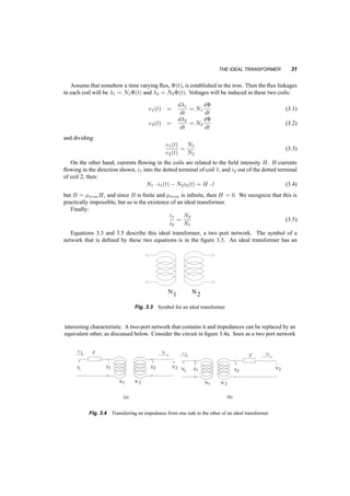30 TRANSFORMERS 
Surge suppressor 
Coil 
HV bushing 
LV bushing 
Insulating 
oil 
Core 
Fig. 3.1 Cutaway view of a single phase distribution transformer. Notice only one HV bushing and lightning 
arrester 
3.2 THE IDEAL TRANSFORMER 
Few ideal versions of human constructions exist, and the transformer offers no exception. An ideal 
transformer is based on very simple concepts, and a large number of assumptions. This is the 
transformer one learns about in high school. 
Let us take an iron core with infinite permeability and two coils wound around it (with zero 
resistance), one with N1 and the other with N2 turns, as shown in figure 3.2. All the magnetic flux is 
to remain in the iron. We assign dots at one terminal of each coil in the following fashion: if the flux 
i2 
+ 
2 
m 
+ 
1 
e1 e 
i 
F 
Fig. 3.2 Magnetic Circuit of an ideal transformer 
in the core changes, inducing a voltage in the coils, and the dotted terminal of one coil is positive 
with respect its other terminal, so is the dotted terminal of the other coil. Or, the corollary to this, 
current into dotted terminals produces flux in the same direction. 
 