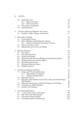 vi CONTENTS 
3.6 Transformer tests 40 
3.6.1 Open Circuit Test 41 
3.6.2 Short Circuit Test 41 
3.7 Three­phase 
Transformers 43 
3.8 Autotransformers 44 
4 Concepts of Electrical Machines; DC motors 47 
4.1 Geometry, Fields, Voltages, and Currents 47 
5 Three­phase 
Windings 53 
5.1 Current Space Vectors 53 
5.2 Stator Windings and Resulting Flux Density 55 
5.2.1 Balanced, Symmetric Three­phase 
Currents 58 
5.3 Phasors and space vectors 58 
5.4 Magnetizing current, Flux and Voltage 60 
6 Induction Machines 63 
6.1 Description 63 
6.2 Concept of Operation 64 
6.3 Torque Development 66 
6.4 Operation of the Induction Machine near Synchronous Speed 67 
6.5 Leakage Inductances and their Effects 71 
6.6 Operating characteristics 72 
6.7 Starting of Induction Motors 75 
6.8 Multiple pole pairs 76 
7 Synchronous Machines and Drives 81 
7.1 Design and Principle of Operation 81 
7.1.1 Wound Rotor Carrying DC 81 
7.1.2 Permanent Magnet Rotor 82 
7.2 Equivalent Circuit 82 
7.3 Operation of the Machine Connected to a Bus of Constant Voltage 
and Frequency 84 
7.4 Operation from a Source of Variable Frequency and Voltage 88 
7.5 Controllers for PMAC Machines 94 
7.6 Brushless DC Machines 95 
8 Line Controlled Rectifiers 99 
8.1 1­and 
3­Phase 
circuits with diodes 99 
8.2 One ­Phase 
Full Wave Rectifier 100 
8.3 Three­phase 
Diode Rectifiers 102 
8.4 Controlled rectifiers with Thyristors 103 
 