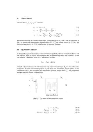 THE IDEAL TRANSFORMER 31 
Assume that somehow a time varying flux, ©(t), is established in the iron. Then the flux linkages 
in each coil will be ¸1 = N1©(t) and ¸2 = N2©(t). Voltages will be induced in these two coils: 
e1(t) = d¸1 
dt 
= N1 
d© 
dt 
(3.1) 
e2(t) = d¸2 
dt 
= N2 
d© 
dt 
(3.2) 
and dividing: 
e1(t) 
e2(t) 
= N1 
N2 
(3.3) 
On the other hand, currents flowing in the coils are related to the field intensity H. If currents 
flowing in the direction shown, i1 into the dotted terminal of coil 1, and i2 out of the dotted terminal 
of coil 2, then: 
N1 ¢ i1(t) ¡ N2i2(t) = H ¢ l (3.4) 
but B = ¹ironH, and since B is finite and ¹iron is infinite, then H = 0. We recognize that this is 
practically impossible, but so is the existence of an ideal transformer. 
Finally: 
i1 
i2 
= N2 
N1 
(3.5) 
Equations 3.3 and 3.5 describe this ideal transformer, a two port network. The symbol of a 
network that is defined by these two equations is in the figure 3.3. An ideal transformer has an 
N1 N2 
Fig. 3.3 Symbol for an ideal transformer 
I 1 Z I 
+ 
interesting characteristic. A two­port 
network that contains it and impedances can be replaced by an 
equivalent other, as discussed below. Consider the circuit in figure 3.4a. Seen as a two port network 
I 1 Z I 
E1 
N N 2 
E1 E2 
+ 
V2 
+ 
1 
2 
+ 
+ 
V2 
+ 
E 
1 
V 
I 1 
+ + 
V1 
+ 
Z’ I2 
N1 N 2 
2 
(a) 
E1 
N N 2 
E1 E2 
+ 
V2 
1 
2 
+ 
+ 
V2 
+ 
E 
1 
V 
I 1 
+ + 
V1 
+ 
Z’ I2 
N1 N 2 
2 
(b) 
Fig. 3.4 Transferring an impedance from one side to the other of an ideal transformer 
 
