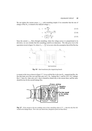 32 TRANSFORMERS 
with variables v1, i1, v2, i2, we can write: 
e1 = u1 ¡ i1Z (3.6) 
e2 = N2 
N1 
e1 = N2 
N1 
u1 ¡ 
N2 
N1 
i1Z (3.7) 
v2 = e2 = N2 
N1 
e1 = N2 
N1 
u1 ¡ i2 
µ 
N2 
N1 
¶2 
Z (3.8) 
which could describe the circuit in figure 3.4b. Generally a circuit on a side 1 can be transferred to 
side 2 by multiplying its component impedances by (N2=N1)2, the voltage sources by (N2=N1) and 
the current sources by (N1=N2), while keeping the topology the same. 
3.3 EQUIVALENT CIRCUIT 
To develop the equivalent circuit for a transformer we’ll gradually relax the assumptions that we had 
first imposed. First we’ll relax the assumption that the permeability of the iron is infinite. In that 
case equation 3.4 does not revert to 3.5, but rather it becomes: 
N1i1 ¡ N2i2 = R©m (3.9) 
whereRis the reluctance of the path around the core of the transformer and ©m the flux on this path. 
To preserve the ideal transformer equations as part of our new transformer, we can split i1 to two 
components: one i0 
1, will satisfy the ideal transformer equation, and the other, i1;ex will just balance 
the right hand side. Figure 3.5 shows this. 
1 
i 
+ 
1 i2 
i 
1, ex 
e ? 
i’ 
1 
N 
1 
+ 
2 
e 
N2 
- - 
ideal transformer 
Fig. 3.5 First step to include magnetizing current 
i1 = i0 
1 + i1;ex (3.10) 
N1i1;ex = R©m (3.11) 
N1i1(t) ¡ N2i2(t) = H ¢ l (3.12) 
 