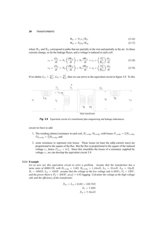 EQUIVALENT CIRCUIT 33 
We can replace the current source, i1;ex, with something simpler if we remember that the rate of 
change of flux ©m is related to the induced voltage e1: 
e1 = N1 
d©m 
dt 
(3.13) 
= N1 
d (N1i1;ex=R) 
dt 
(3.14) 
= 
µ 
N2 
1 
R 
¶ 
di1;ex 
dt 
(3.15) 
Since the current i1;ex flows through something, where the voltage across it is proportional to its 
derivative, we can consider that this something could be an inductance. This idea gives rise to the 
equivalent circuit in figure 3.6, where Lm = N2 
1 
R Let us now relax the assumption that all the flux has 
i 1 i1 ’ 
+ 
e1 
i 2 
+ 
2 
- 
N1 N2 
e 
i 
1, ex 
- 
ideal transformer 
Fig. 3.6 Ideal transformer plus magnetizing branch 
to remain in the iron as shown in figure 3.7. Let us call the flux in the iron ©m, magnetizing flux, the 
flux that leaks out of the core and links only coil 1, ©l1, leakage flux 1, and for coil 2, ©l2, leakage 
flux 2. Since ©l1 links only coil 1, then it should be related only to the current there, and the same 
should be true for the second leakage flux. 
Fig. 3.7 If the currents in the two windings were to have cancelling values of N ¢ i, then the only flux left 
would be the leakage fluxes. This is the case shown here, designed to point out these fluxes. 
 