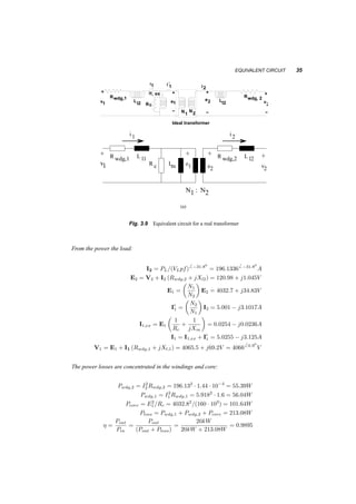 34 TRANSFORMERS 
©l1 = N1i1=Rl1 (3.16) 
©l2 = N2i2=Rl2 (3.17) 
where Rl1 and Rl2 correspond to paths that are partially in the iron and partially in the air. As these 
currents change, so do the leakage fluxes, and a voltage is induced in each coil: 
e1 = d¸1 
dt 
= N1 
µ 
d©m 
dt 
¶ 
+ N1 
d©l1 
dt 
= e1 + 
µ 
N2 
1 
Rl1 
¶ 
di1 
dt 
(3.18) 
e2 = d¸2 
dt 
= N2 
µ 
d©m 
dt 
¶ 
+ N2 
d©l2 
dt 
= e2 + 
µ 
N2 
2 
Rl2 
¶ 
di2 
dt 
(3.19) 
If we define Ll1 
:= 
N1 
2 
Rl1 
, Ll2 
:= 
N2 
1 
Rl2 
, then we can arrive to the equivalent circuit in figure 3.8. To this 
i 
+ 
1 e1 
i 
− 
i2 
+ 
e Ll2 
− 
+ 
2 
− 
1 2 
2 v 
N N 
Ideal transformer 
Ll2 
i1, ex 
v 
1 1’ 
Fig. 3.8 Equivalent circuit of a transformer plus magnetizing and leakage inductances 
circuit we have to add: 
1. The winding (ohmic) resistance in each coil, R1;wdg, R2;wdg, with losses P1;wdg = i21 
R1;wdg, 
P22;wdg = i22 
R2;wdg, and 
2. some resistance to represent iron losses. These losses (at least the eddy­current 
ones) are 
21 
proportional to the square of the flux. But the flux is proportional to the square of the induced 
voltage e1, hence Piron = ke. Since this resembles the losses of a resistance supplied by 
voltage e1, we can develop the equivalent circuit 3.9. 
3.3.1 Example 
Let us now use this equivalent circuit to solve a problem. Assume that the transformer has a 
turns ratio of 4000/120, with R1;wdg = 1:6­, R2;wdg = 1:44m­, Ll1 = 21mH, Ll2 = 19¹H, 
Rc = 160k­, Lm = 450H. assume that the voltage at the low voltage side is 60Hz, V2 = 120V , 
and the power there is P2 = 20kW, at pf = 0:85 lagging. Calculate the voltage at the high voltage 
side and the efficiency of the transformer. 
Xm = Lm ¤ 2¼60 = 169:7k­ 
X1 = 7:92­ 
X2 = 7:16m­ 
 