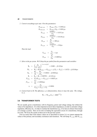 PER­UNIT 
SYSTEM 39 
We notice that as we move impedances from the one side of the transformer to the other, they get 
multiplied or divided by the square of the turns ratio, 
³ 
N2 
N1 
´2 
, but so does the base impedance, hence 
the pu value of an impedance stays the same, regardless on which side it is. 
Also we notice, that since the ratio of the voltages of the ideal transformer is E1=E2 = N1=N2, 
is equal to the ratio of the current bases on the two sides on the ideal transformer, then 
E1;pu = E2;pu 
and similarly, 
I1;pu = I2;pu 
This observation leads to an ideal transformer where the voltages and currents on one side are 
identical to the voltages and currents on the other side, i.e. the elimination of the ideal transformer, 
and the equivalent circuits of fig. 3.11 a, b. Let us solve again the same problem as before, with 
Rwdg,1 L l1 Rwdg,2 L l2 
Rc Lm 
i 2 
+ 
v2 
i 1 
’ 
+ 
v 
1 
(a) 
Rwdg,1 L l1 Rwdg,2 L l2 
Rc Lm 
i 2 
+ 
v2 
i 1 
+ 
v 
1 
’ 
(b) 
Fig. 3.11 Equivalent circuits of a transformer in pu 
some added information: 
3.5.2 Example 
A transformer is rated 30kV A, 4000V=120V , with Rwdg;1 = 1:6­, Rwdg;2 = 1:44m­, Ll1 = 
21mH, Ll2 = 19¹H, Rc = 160k­, Lm = 450H. The voltage at the low voltage side is 60Hz, 
V2 = 120V , and the power there is P2 = 20kW, at pf = 0:85 lagging. Calculate the voltage at the 
high voltage side and the efficiency of the transformer. 
1. First calculate the impedances of the equivalent circuit: 
V1b = 4000V 
S1b = 30kV A 
I1b = 
30 ¢ 103 
4 ¢ 103 = 7:5A 
Z1b = V 2 
1b 
S1b 
= 533­ 
V2b = 120V 
S2b = S1b = 30kV A 
I2b = S2b 
V2b 
= 250A 
Z2b = V2b 
I2b 
= 0:48­ 
 