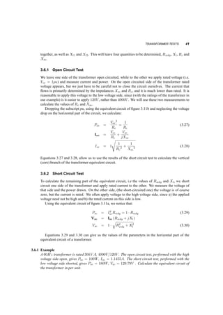 40 TRANSFORMERS 
2. Convert everything to per unit: First the parameters: 
Rwdg;1;pu = Rwdg;1=Z1b = 0:003 pu 
Rwdg;2;pu = Rwdg;2=Z2b = 0:003 pu 
Xl1;pu = 
2¼60Ll1 
Z1b 
= 0:015 pu 
Xl2;pu = 
2¼60Ll2 
Z2b 
= 0:0149 pu 
Rc;pu = Rc 
Z1b 
= 300 pu 
Xm;pu = 
2¼60Llm 
Z1b 
= 318pu 
Then the load: 
V2;pu = V2 
V2b 
= 1pu 
P2;pu = P2 
S2b 
= 0:6667pu 
3. Solve in the pu system. We’ll drop the pu symbol from the parameters and variables: 
I2 = 
µ 
P2 
V2 ¢ pf 
¶6 arccos(pf) 
= 0:666 ¡ j0:413pu 
V1 = V2 + I [Rwdg;1 + Rwdg;2 + j(Xl1 + Xl2)] = 1:0172 + j0:0188pu 
Im = 
V1 
Rc 
+ 
V1 
jXm 
= 0:0034 ¡ j0:0031pu 
I1 = Im + I2 = 0:06701 ¡ j0:416 pu 
Pwdg = I2 
2 (Rwdg;1 + Rewg;2) = 0:0037 pu 
Pcore = V 2 
1 
Rc 
= 0:0034pu 
´ = P2 
Pwdg + Pcore + P2 
= 0:9894 
4. Convert back to SI. The efficiency, ´, is dimensionless, hence it stays the same. The voltage, 
V1 is 
V1 = V1;puV1b = 40696 10 
V 
3.6 TRANSFORMER TESTS 
We are usually given a transformer, with its frequency, power and voltage ratings, but without the 
values of its impedances. It is often important to know these impedances, in order to calculate voltage 
regulation, efficiency etc., in order to evaluate the transformer (e.g. if we have to choose from many) 
or to design a system. Here we’ll work on finding the equivalent circuit of a transformer, through 
two tests. We’ll use the results of these test in the per­unit 
system. 
First we notice that if the relative values are as described in section 3.4, we cannot separate the 
values of the primary and secondary resistances and reactances. We will lump R1;wdg and R2;wdg 
 