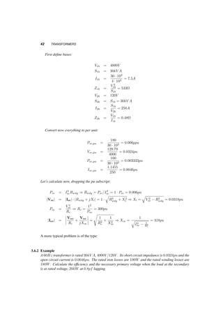 TRANSFORMER TESTS 41 
together, as well as Xl1 and Xl2. This will leave four quantities to be determined, Rwdg, Xl, Rc and 
Xm. 
3.6.1 Open Circuit Test 
We leave one side of the transformer open circuited, while to the other we apply rated voltage (i.e. 
Voc = 1pu) and measure current and power. On the open circuited side of the transformer rated 
voltage appears, but we just have to be careful not to close the circuit ourselves. The current that 
flows is primarily determined by the impedances Xm and Rc, and it is much lower than rated. It is 
reasonable to apply this voltage to the low voltage side, since (with the ratings of the transformer in 
our example) is it easier to apply 120V , rather than 4000V . We will use these two measurements to 
calculate the values of Rc and Xm. 
Dropping the subscript pu, using the equivalent circuit of figure 3.11b and neglecting the voltage 
drop on the horizontal part of the circuit, we calculate: 
2 
Rc 
Poc = Voc 
= 
1 
Rc 
(3.27) 
Ioc = Voc 
Rc 
+ Voc 
jXm 
Ioc = 1 
s 
1 
Rc 
2 + 
1 
Xm 
2 (3.28) 
Equations 3.27 and 3.28, allow us to use the results of the short circuit test to calculate the vertical 
(core) branch of the transformer equivalent circuit. 
3.6.2 Short Circuit Test 
To calculate the remaining part of the equivalent circuit, i.e the values of Rwdg and Xl, we short 
circuit one side of the transformer and apply rated current to the other. We measure the voltage of 
that side and the power drawn. On the other side, (the short­circuited 
one) the voltage is of course 
zero, but the current is rated. We often apply voltage to the high voltage side, since a) the applied 
voltage need not be high and b) the rated current on this side is low. 
Using the equivalent circuit of figure 3.11a, we notice that: 
Psc = I2 
scRwdg = 1 ¢ Rwdg (3.29) 
Vsc = Isc (Rwdg + jXl) 
q 
Vsc = 1 ¢ 
R2w 
dg + X2 
l (3.30) 
Equations 3.29 and 3.30 can give us the values of the parameters in the horizontal part of the 
equivalent circuit of a transformer. 
3.6.1 Example 
A 60Hz transformer is rated 30kV A, 4000V=120V . The open circuit test, performed with the high 
voltage side open, gives Poc = 100W, Ioc = 1:1455A. The short circuit test, performed with the 
low voltage side shorted, gives Psc = 180W, Vsc = 129:79V . Calculate the equivalent circuit of 
the transformer in per unit. 
 