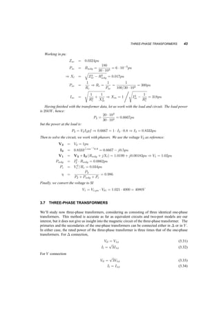 42 TRANSFORMERS 
First define bases: 
V1b = 4000V 
S1b = 30kV A 
I1b = 
30 ¢ 103 
4 ¢ 103 = 7:5A 
Z1b = V 2 
1b 
S1b 
= 533­ 
V2b = 120V 
S2b = S1b = 30kV A 
I2b = S1b 
V2b 
= 250A 
Z2b = V1b 
I1b 
= 0:48­ 
Convert now everything to per unit: 
Psc;pu = 
180 
30 ¢ 103 = 0:006ppu 
Vsc;pu = 
129:79 
4000 
= 0:0324pu 
Poc;pu = 
100 
30 ¢ 103 = 0:003333pu 
Ioc;pu = 
1:1455 
250 
= 0:0046pu 
Let’s calculate now, dropping the pu subscript: 
Psc = I2 
scRwdg ) Rwdg = Psc=I2 
sc = 1 ¢ Psc = 0:006pu 
jVscj = jIscj ¢ jRwdg + jXlj = 1 ¢ 
q 
R2w 
dg + X2 
l ) Xl = 
q 
V 2 
sc ¡ R2w 
dg = 0:0318pu 
Poc = V 2 
oc 
Rc 
) Rc = 
12 
Poc 
= 300pu 
jIocj = 
¯¯¯¯ 
Voc 
Rc 
+ 
Voc 
jXm 
¯¯¯¯ 
= 
s 
1 
R2 
c 
+ 
1 
X2m 
) Xm = 
1 
q 
I2 
oc ¡ 1 
R2 
c 
= 318pu 
A more typical problem is of the type: 
3.6.2 Example 
A 60Hz transformer is rated 30kV A, 4000V=120V . Its short circuit impedance is 0:0324pu and the 
open circuit current is 0:0046pu. The rated iron losses are 100W and the rated winding losses are 
180W. Calculate the efficiency and the necessary primary voltage when the load at the secondary 
is at rated voltage, 20kW at 0:8pf lagging. 
 