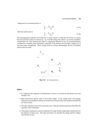 44 TRANSFORMERS 
i i 
V V 
V1 2 
2 
V 
1 2 
1 
2 
2 
1 2 
1 
1 
i 
V 
i 
V 
i i 
(a) 
i i 
1 2 
V1 
V 
2 
1 
i 
V 1 
V 
i 
1 2 
2 
2 
1 2 
i 
i 
V V 
(b) 
Fig. 3.12 Y ¡ Y and Y ¡ ¢ Connections of three­phase 
Transformers 
V V 
1 2 
V V2 
2 
i i 
1 
1 2 
1 
2 
i i 
1 
V 
i i 
V 
1 2 
(a) 
i i 
1 2 
V V 
1 2 
i i 
1 2 
V 
1 2 
i 
V 
i1 2 
V V 
1 2 
(b) 
Fig. 3.13 ¢ ¡ Y and ¢ ¡ ¢ Connections of three­phase 
Transformers 
3.8 AUTOTRANSFORMERS 
An autotransformer is a transformer where the two windings (of turns N1 and N2) are not isolated 
from each other, but rather connected as shown in figure 3.14. It is clear form this figure that the 
 