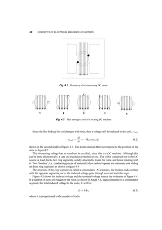 4 
Concepts of Electrical 
Machines; DC motors 
DC machines have faded from use due to their relatively high cost and increased maintenance 
requirements. Nevertheless, they remain good examples for electromechanical systems used for 
control. We’ll study DC machines here, at a conceptual level, for two reasons: 
1. DC machines although complex in construction, can be useful in establishing the concepts of 
emf and torque development, and are described by simple equations. 
2. The magnetic fields in them, along with the voltage and torque equations can be used easily to 
develop the ideas of field orientation. 
In doing so we will develop basic steady­state 
equations, again starting from fundamentals of the 
electromagnetic field. We are going to see the same equations in ‘Brushless DC’ motors, when we 
discuss synchronous AC machines. 
4.1 GEOMETRY, FIELDS, VOLTAGES, AND CURRENTS 
Let us start with the geometry shown in figure 4.1 
This geometry describes an outer iron window (stator), through which (i.e. its center part) a 
uniform magnetic flux is established, say ^©. How this is done (a current in a coil, or a permanent 
magnet) is not important here. 
In the center part of the window there is an iron cylinder (called rotor), free to rotate around its 
axis. A coil of one turn is wound diametrically around the cylinder, parallel to its axis. As the 
cylinder and its coil rotate, the flux through the coil changes. Figure 4.2 shows consecutive locations 
of the rotor and we can see that the flux through the coil changes both in value and direction. The 
top graph of figure 4.3 shows how the flux linkages of the coil through the coil would change, if the 
rotor were to rotate at a constant angular velocity, !. 
¸ = ^© 
cos [!t] (4.1) 
47 
 